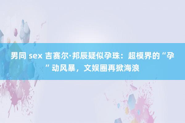 男同 sex 吉赛尔·邦辰疑似孕珠：超模界的“孕”动风暴，文娱圈再掀海浪