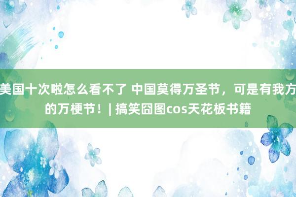 美国十次啦怎么看不了 中国莫得万圣节，可是有我方的万梗节！| 搞笑囧图cos天花板书籍