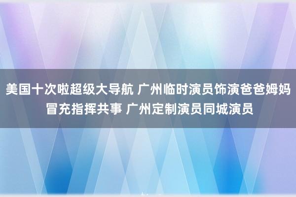 美国十次啦超级大导航 广州临时演员饰演爸爸姆妈 冒充指挥共事 广州定制演员同城演员