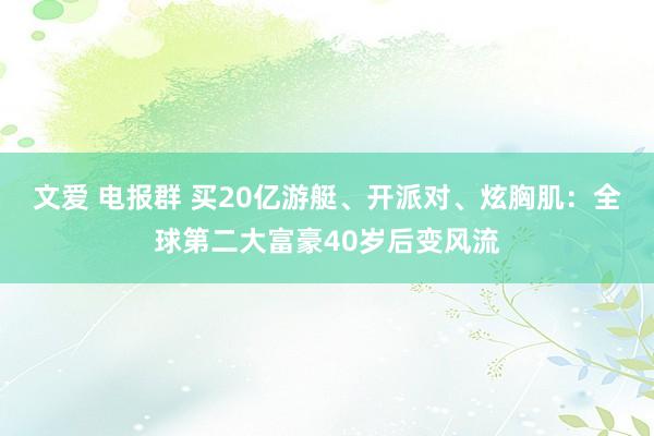 文爱 电报群 买20亿游艇、开派对、炫胸肌：全球第二大富豪40岁后变风流