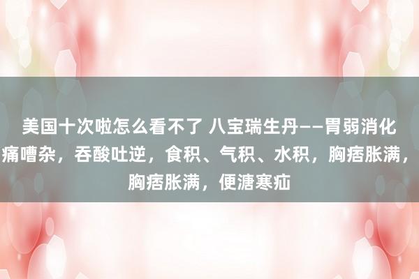 美国十次啦怎么看不了 八宝瑞生丹——胃弱消化不良，胃痛嘈杂，吞酸吐逆，食积、气积、水积，胸痞胀满，便溏寒疝