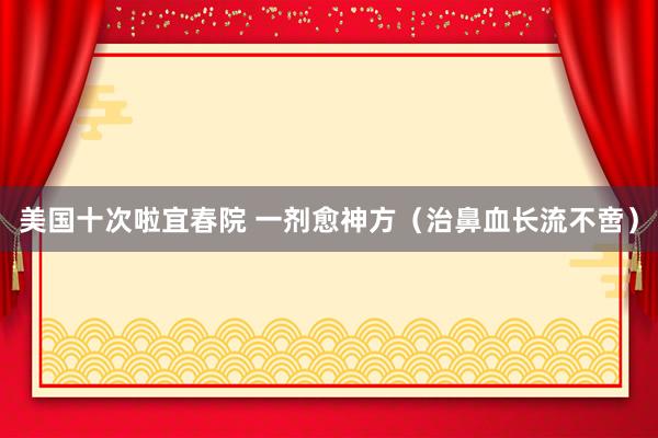 美国十次啦宜春院 一剂愈神方（治鼻血长流不啻）