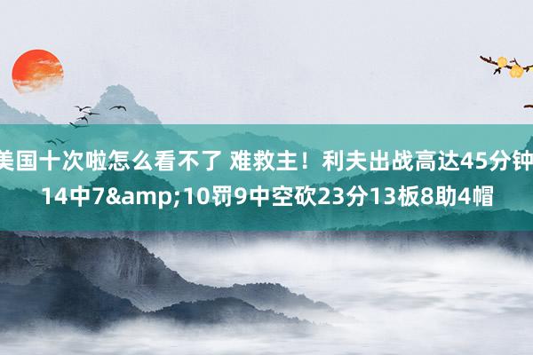 美国十次啦怎么看不了 难救主！利夫出战高达45分钟 14中7&10罚9中空砍23分13板8助4帽