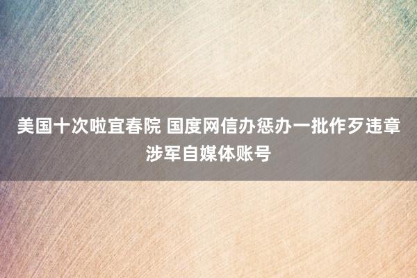 美国十次啦宜春院 国度网信办惩办一批作歹违章涉军自媒体账号