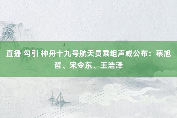 直播 勾引 神舟十九号航天员乘组声威公布：蔡旭哲、宋令东、王浩泽