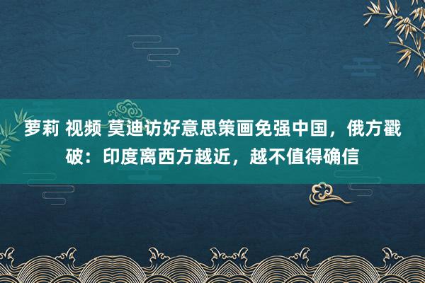 萝莉 视频 莫迪访好意思策画免强中国，俄方戳破：印度离西方越近，越不值得确信