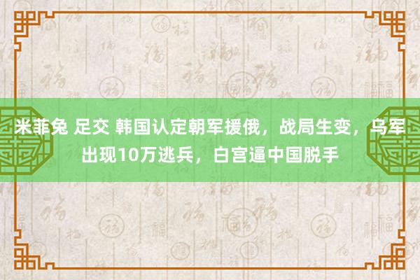 米菲兔 足交 韩国认定朝军援俄，战局生变，乌军出现10万逃兵，白宫逼中国脱手