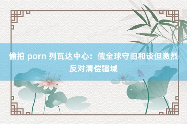 偷拍 porn 列瓦达中心：俄全球守旧和谈但激烈反对清偿疆域