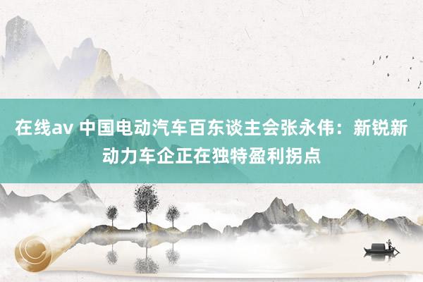 在线av 中国电动汽车百东谈主会张永伟：新锐新动力车企正在独特盈利拐点