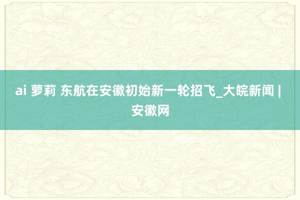 ai 萝莉 东航在安徽初始新一轮招飞_大皖新闻 | 安徽网