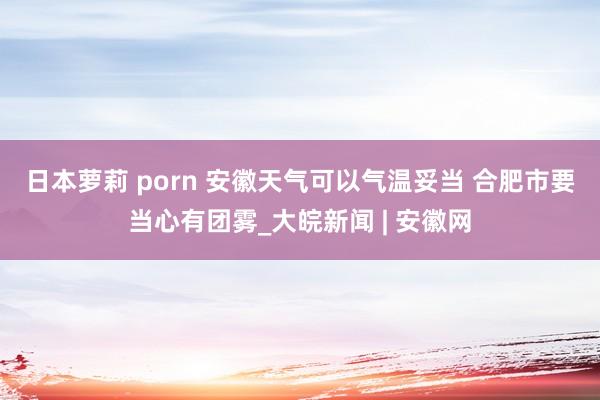 日本萝莉 porn ﻿安徽天气可以气温妥当 合肥市要当心有团雾_大皖新闻 | 安徽网