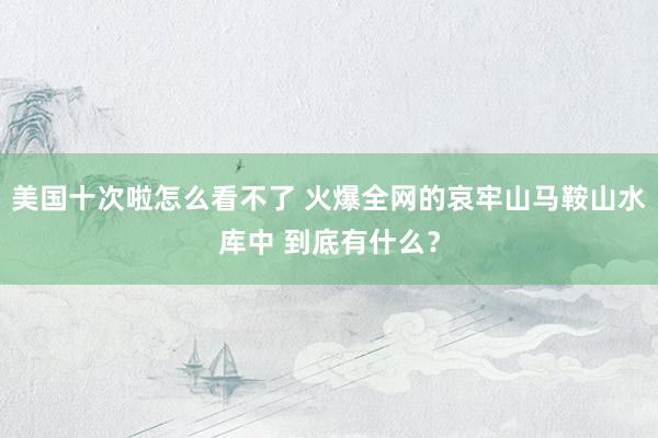 美国十次啦怎么看不了 火爆全网的哀牢山马鞍山水库中 到底有什么？