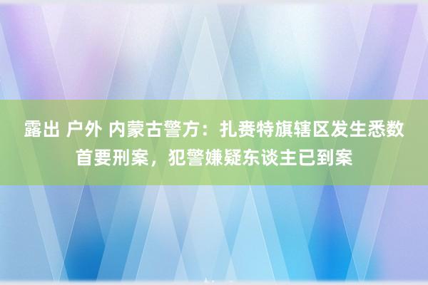 露出 户外 内蒙古警方：扎赉特旗辖区发生悉数首要刑案，犯警嫌疑东谈主已到案