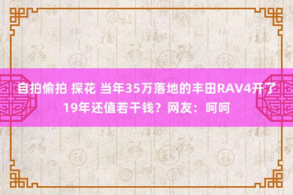 自拍偷拍 探花 当年35万落地的丰田RAV4开了19年还值若干钱？网友：呵呵