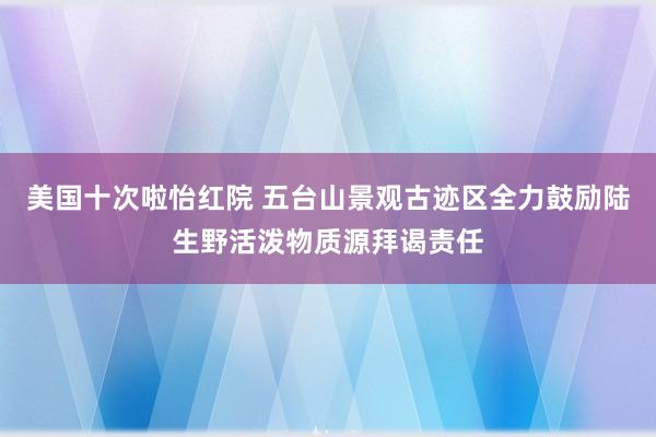 美国十次啦怡红院 五台山景观古迹区全力鼓励陆生野活泼物质源拜谒责任