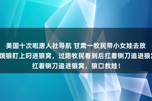 美国十次啦唐人社导航 甘肃一牧民带小女娃去放羊，岂料被一饿狼盯上叼进狼窝，过路牧民看到后扛着铡刀追进狼窝，狼口救娃！