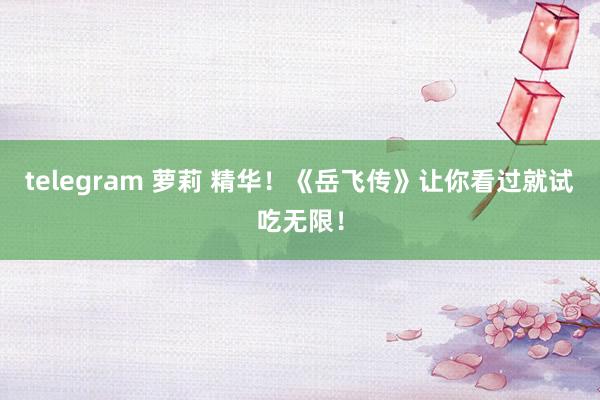 telegram 萝莉 精华！《岳飞传》让你看过就试吃无限！