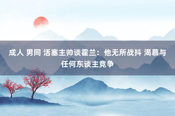 成人 男同 活塞主帅谈霍兰：他无所战抖 渴慕与任何东谈主竞争