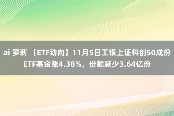 ai 萝莉 【ETF动向】11月5日工银上证科创50成份ETF基金涨4.38%，份额减少3.64亿份