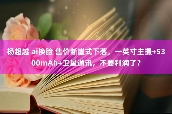 杨超越 ai换脸 售价断崖式下落，一英寸主摄+5300mAh+卫星通讯，不要利润了？