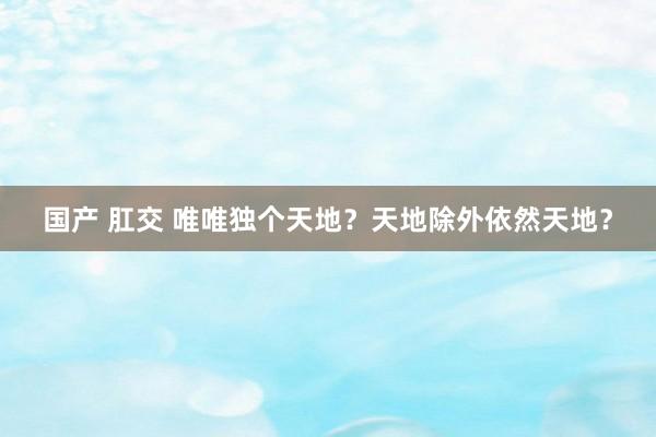 国产 肛交 唯唯独个天地？天地除外依然天地？