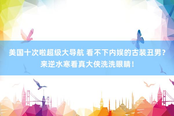 美国十次啦超级大导航 看不下内娱的古装丑男？来逆水寒看真大侠洗洗眼睛！