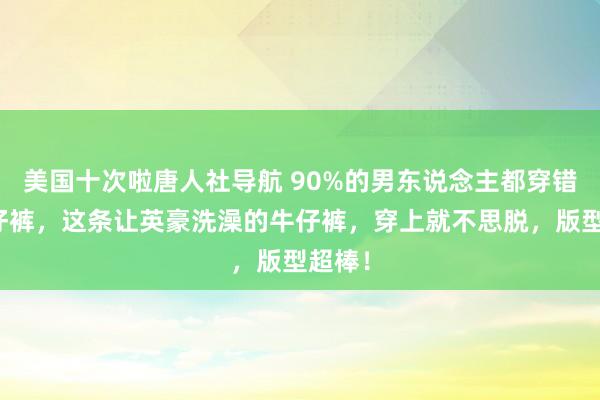 美国十次啦唐人社导航 90%的男东说念主都穿错了牛仔裤，这条让英豪洗澡的牛仔裤，穿上就不思脱，版型超棒！