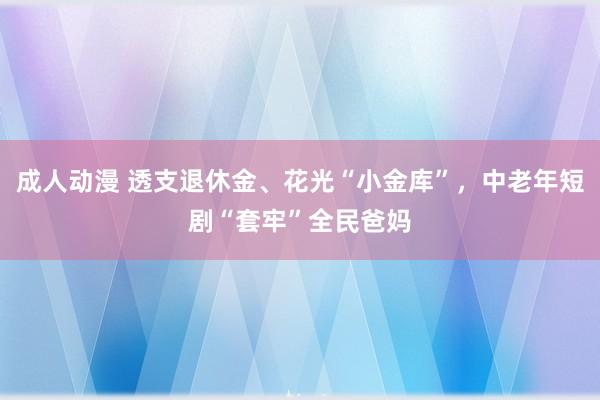 成人动漫 透支退休金、花光“小金库”，中老年短剧“套牢”全民爸妈