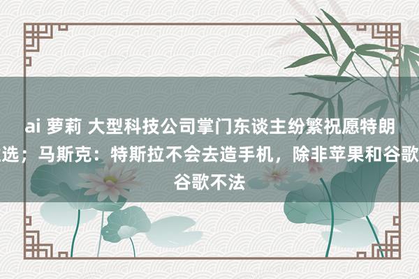 ai 萝莉 大型科技公司掌门东谈主纷繁祝愿特朗普胜选；马斯克：特斯拉不会去造手机，除非苹果和谷歌不法