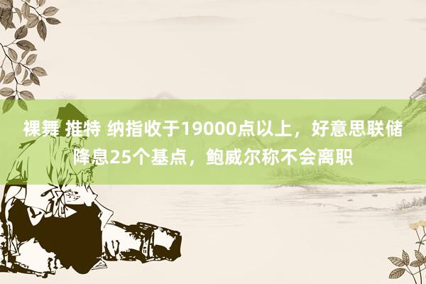 裸舞 推特 纳指收于19000点以上，好意思联储降息25个基点，鲍威尔称不会离职