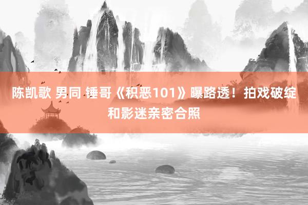 陈凯歌 男同 锤哥《积恶101》曝路透！拍戏破绽和影迷亲密合照