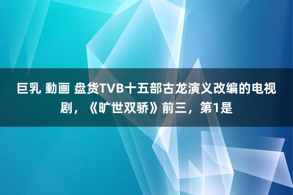 巨乳 動画 盘货TVB十五部古龙演义改编的电视剧，《旷世双骄》前三，第1是