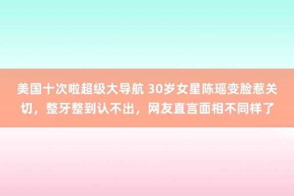 美国十次啦超级大导航 30岁女星陈瑶变脸惹关切，整牙整到认不出，网友直言面相不同样了