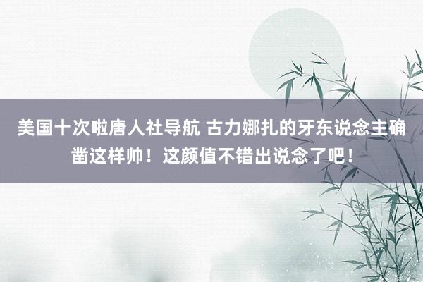 美国十次啦唐人社导航 古力娜扎的牙东说念主确凿这样帅！这颜值不错出说念了吧！