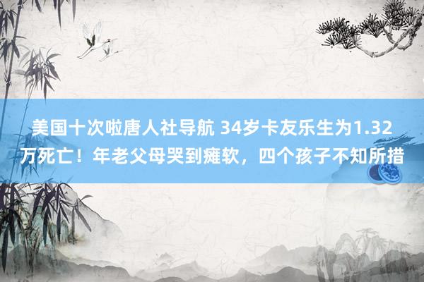 美国十次啦唐人社导航 34岁卡友乐生为1.32万死亡！年老父母哭到瘫软，四个孩子不知所措