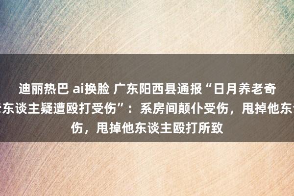 迪丽热巴 ai换脸 广东阳西县通报“日月养老奇迹有限公司老东谈主疑遭殴打受伤”：系房间颠仆受伤，甩掉他东谈主殴打所致