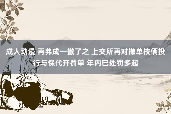 成人动漫 再弗成一撤了之 上交所再对撤单技俩投行与保代开罚单 年内已处罚多起