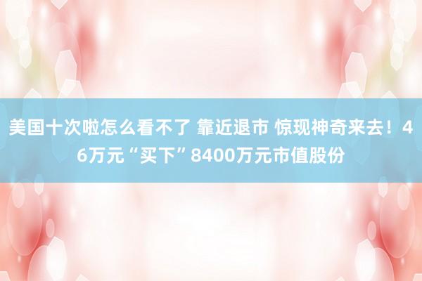 美国十次啦怎么看不了 靠近退市 惊现神奇来去！46万元“买下”8400万元市值股份