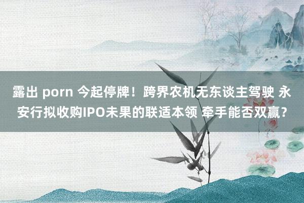 露出 porn 今起停牌！跨界农机无东谈主驾驶 永安行拟收购IPO未果的联适本领 牵手能否双赢？