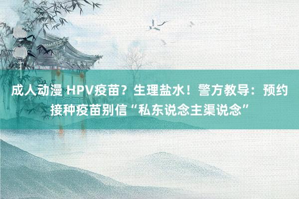 成人动漫 HPV疫苗？生理盐水！警方教导：预约接种疫苗别信“私东说念主渠说念”