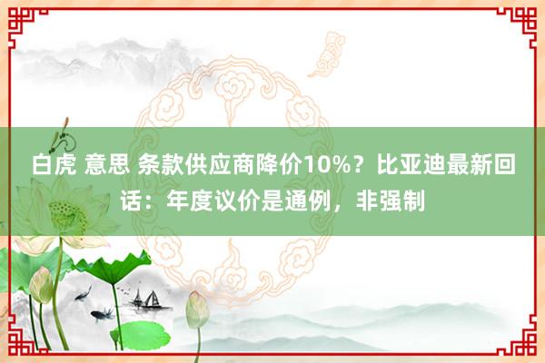 白虎 意思 条款供应商降价10%？比亚迪最新回话：年度议价是通例，非强制