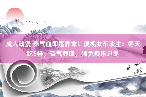 成人动漫 养气血即是养命！漠视女东谈主：冬天吃5样，益气养血，强免疫乐过冬