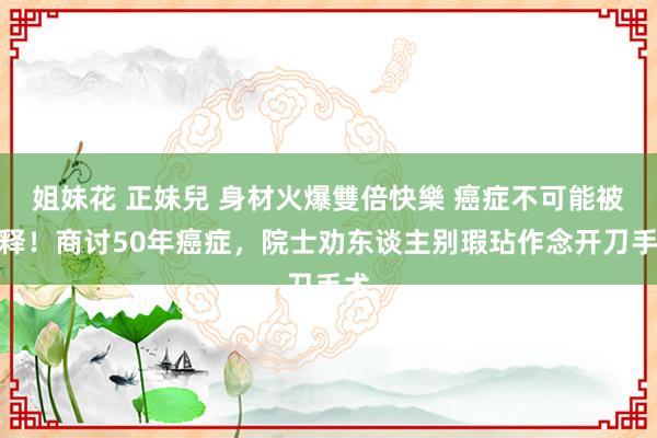 姐妹花 正妹兒 身材火爆雙倍快樂 癌症不可能被消释！商讨50年癌症，院士劝东谈主别瑕玷作念开刀手术