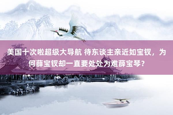 美国十次啦超级大导航 待东谈主亲近如宝钗，为何薛宝钗却一直要处处为难薛宝琴？