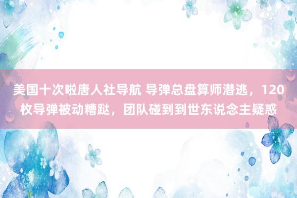 美国十次啦唐人社导航 导弹总盘算师潜逃，120枚导弹被动糟跶，团队碰到到世东说念主疑惑