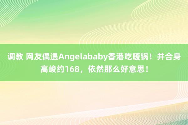 调教 网友偶遇Angelababy香港吃暖锅！并合身高峻约168，依然那么好意思！