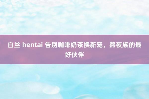 白丝 hentai 告别咖啡奶茶换新宠，熬夜族的最好伙伴