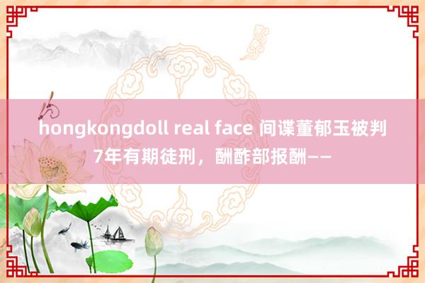 hongkongdoll real face 间谍董郁玉被判7年有期徒刑，酬酢部报酬——