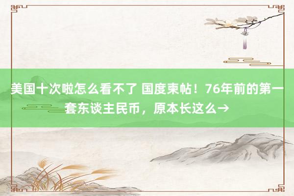 美国十次啦怎么看不了 国度柬帖！76年前的第一套东谈主民币，原本长这么→