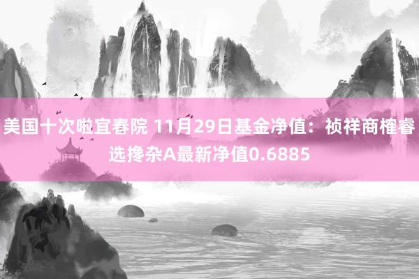 美国十次啦宜春院 11月29日基金净值：祯祥商榷睿选搀杂A最新净值0.6885